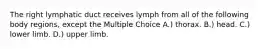 The right lymphatic duct receives lymph from all of the following body regions, except the Multiple Choice A.) thorax. B.) head. C.) lower limb. D.) upper limb.