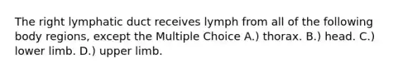 The right lymphatic duct receives lymph from all of the following body regions, except the Multiple Choice A.) thorax. B.) head. C.) lower limb. D.) upper limb.