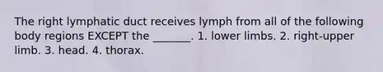 The right lymphatic duct receives lymph from all of the following body regions EXCEPT the _______. 1. lower limbs. 2. right-upper limb. 3. head. 4. thorax.