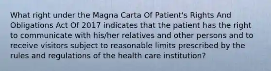 What right under the Magna Carta Of Patient's Rights And Obligations Act Of 2017 indicates that the patient has the right to communicate with his/her relatives and other persons and to receive visitors subject to reasonable limits prescribed by the rules and regulations of the health care institution?