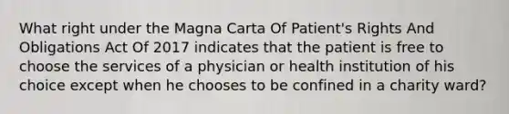 What right under the Magna Carta Of Patient's Rights And Obligations Act Of 2017 indicates that the patient is free to choose the services of a physician or health institution of his choice except when he chooses to be confined in a charity ward?