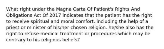 What right under the Magna Carta Of Patient's Rights And Obligations Act Of 2017 indicates that the patient has the right to receive spiritual and moral comfort, including the help of a priest or minister of his/her chosen religion. he/she also has the right to refuse medical treatment or procedures which may be contrary to his religious beliefs?