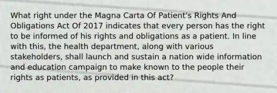 What right under the Magna Carta Of Patient's Rights And Obligations Act Of 2017 indicates that every person has the right to be informed of his rights and obligations as a patient. In line with this, the health department, along with various stakeholders, shall launch and sustain a nation wide information and education campaign to make known to the people their rights as patients, as provided in this act?