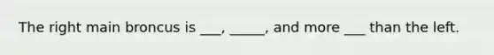 The right main broncus is ___, _____, and more ___ than the left.