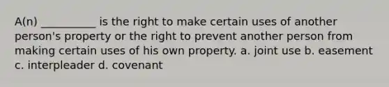 A(n) __________ is the right to make certain uses of another person's property or the right to prevent another person from making certain uses of his own property. a. joint use b. easement c. interpleader d. covenant