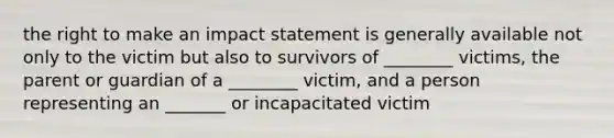 the right to make an impact statement is generally available not only to the victim but also to survivors of ________ victims, the parent or guardian of a ________ victim, and a person representing an _______ or incapacitated victim