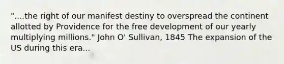 "....the right of our manifest destiny to overspread the continent allotted by Providence for the free development of our yearly multiplying millions." John O' Sullivan, 1845 The expansion of the US during this era...