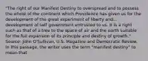 "The right of our Manifest Destiny to overspread and to possess the whole of the continent which Providence has given us for the development of the great experiment of liberty and... development of self government entrusted to us. It is a right such as that of a tree to the space of air and the earth suitable for the full expansion of its principle and destiny of growth." Source: John O'Sullivan, U.S. Magazine and Democratic Review. In this passage, the writer uses the term "manifest destiny" to mean that