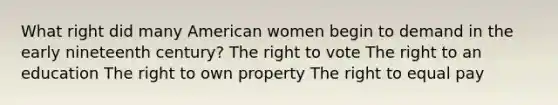 What right did many American women begin to demand in the early nineteenth century? The right to vote The right to an education The right to own property The right to equal pay