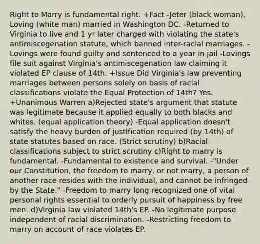 Right to Marry is fundamental right. +Fact -Jeter (black woman), Loving (white man) married in Washington DC. -Returned to Virginia to live and 1 yr later charged with violating the state's antimiscegenation statute, which banned inter-racial marriages. -Lovings were found guilty and sentenced to a year in jail -Lovings file suit against Virginia's antimiscegenation law claiming it violated EP clause of 14th. +Issue Did Virginia's law preventing marriages between persons solely on basis of racial classifications violate the Equal Protection of 14th? Yes. +Unanimous Warren a)Rejected state's argument that statute was legitimate because it applied equally to both blacks and whites. (equal application theory) -Equal application doesn't satisfy the heavy burden of justification required (by 14th) of state statutes based on race. (Strict scrutiny) b)Racial classifications subject to strict scrutiny c)Right to marry is fundamental. -Fundamental to existence and survival. -"Under our Constitution, the freedom to marry, or not marry, a person of another race resides with the individual, and cannot be infringed by the State." -Freedom to marry long recognized one of vital personal rights essential to orderly pursuit of happiness by free men. d)Virginia law violated 14th's EP. -No legitimate purpose independent of racial discrimination. -Restricting freedom to marry on account of race violates EP.