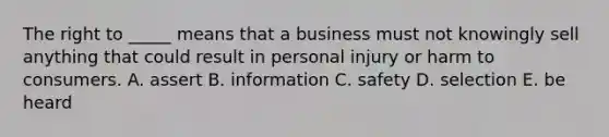 The right to _____ means that a business must not knowingly sell anything that could result in personal injury or harm to consumers. A. assert B. information C. safety D. selection E. be heard