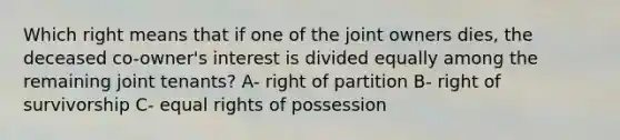 Which right means that if one of the joint owners dies, the deceased co-owner's interest is divided equally among the remaining joint tenants? A- right of partition B- right of survivorship C- equal rights of possession