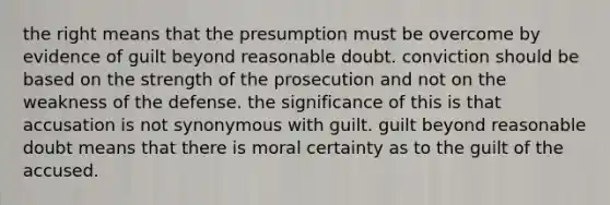 the right means that the presumption must be overcome by evidence of guilt beyond reasonable doubt. conviction should be based on the strength of the prosecution and not on the weakness of the defense. the significance of this is that accusation is not synonymous with guilt. guilt beyond reasonable doubt means that there is moral certainty as to the guilt of the accused.