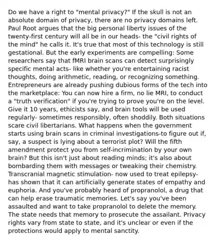 Do we have a right to "mental privacy?" If the skull is not an absolute domain of privacy, there are no privacy domains left. Paul Root argues that the big personal liberty issues of the twenty-first century will all be in our heads- the "civil rights of the mind" he calls it. It's true that most of this technology is still gestational. But the early experiments are compelling: Some researchers say that fMRI brain scans can detect surprisingly specific mental acts- like whether you're entertaining racist thoughts, doing arithmetic, reading, or recognizing something. Entrepreneurs are already pushing dubious forms of the tech into the marketplace: You can now hire a firm, no lie MRI, to conduct a "truth verification" if you're trying to prove you're on the level. Give it 10 years, ethicists say, and brain tools will be used regularly- sometimes responsibly, often shoddily. Both situations scare civil libertarians. What happens when the government starts using brain scans in criminal investigations-to figure out if, say, a suspect is lying about a terrorist plot? Will the fifth amendment protect you from self-incrimination by your own brain? But this isn't just about reading minds; it's also about bombarding them with messages or tweaking their chemistry. Transcranial magnetic stimulation- now used to treat epilepsy- has shown that it can artificially generate states of empathy and euphoria. And you've probably heard of propranolol, a drug that can help erase traumatic memories. Let's say you've been assaulted and want to take propranolol to delete the memory. The state needs that memory to prosecute the assailant. Privacy rights vary from state to state, and it's unclear or even if the protections would apply to mental sanctity.