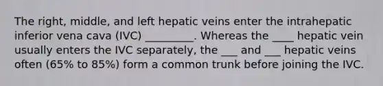 The right, middle, and left hepatic veins enter the intrahepatic inferior vena cava (IVC) _________. Whereas the ____ hepatic vein usually enters the IVC separately, the ___ and ___ hepatic veins often (65% to 85%) form a common trunk before joining the IVC.