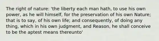 The right of nature: 'the liberty each man hath, to use his own power, as he will himself, for the preservation of his own Nature; that is to say, of his own life; and consequently, of doing any thing, which in his own judgment, and Reason, he shall conceive to be the aptest means thereunto'