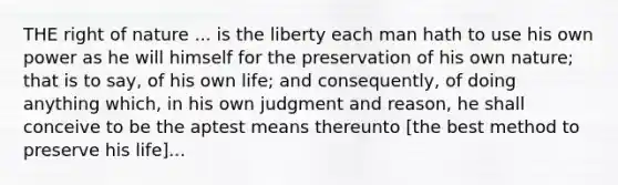 THE right of nature ... is the liberty each man hath to use his own power as he will himself for the preservation of his own nature; that is to say, of his own life; and consequently, of doing anything which, in his own judgment and reason, he shall conceive to be the aptest means thereunto [the best method to preserve his life]...