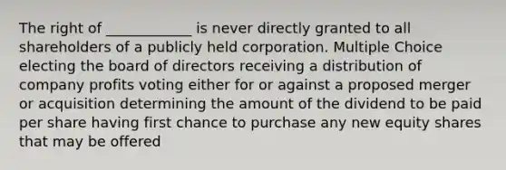 The right of ____________ is never directly granted to all shareholders of a publicly held corporation. Multiple Choice electing the board of directors receiving a distribution of company profits voting either for or against a proposed merger or acquisition determining the amount of the dividend to be paid per share having first chance to purchase any new equity shares that may be offered