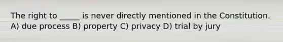 The right to _____ is never directly mentioned in the Constitution. A) due process B) property C) privacy D) trial by jury