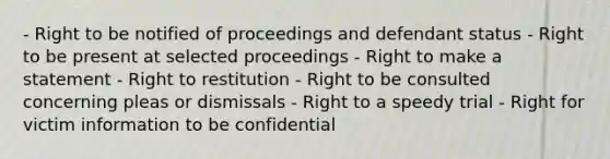 - Right to be notified of proceedings and defendant status - Right to be present at selected proceedings - Right to make a statement - Right to restitution - Right to be consulted concerning pleas or dismissals - Right to a speedy trial - Right for victim information to be confidential