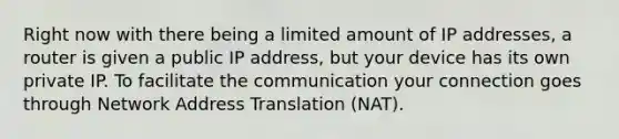 Right now with there being a limited amount of IP addresses, a router is given a public IP address, but your device has its own private IP. To facilitate the communication your connection goes through Network Address Translation (NAT).