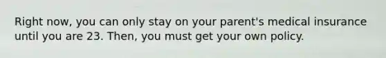 Right now, you can only stay on your parent's medical insurance until you are 23. Then, you must get your own policy.