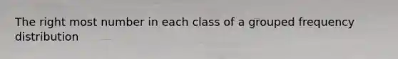 The right most number in each class of a grouped frequency distribution