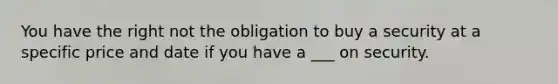 You have the right not the obligation to buy a security at a specific price and date if you have a ___ on security.