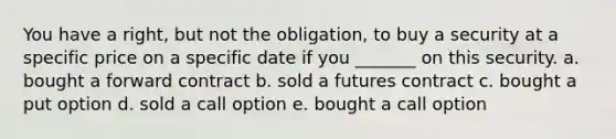 You have a right, but not the obligation, to buy a security at a specific price on a specific date if you _______ on this security. a. bought a forward contract b. sold a futures contract c. bought a put option d. sold a call option e. bought a call option