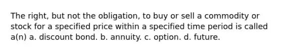 The right, but not the obligation, to buy or sell a commodity or stock for a specified price within a specified time period is called a(n) a. discount bond. b. annuity. c. option. d. future.