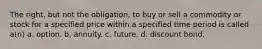 The right, but not the obligation, to buy or sell a commodity or stock for a specified price within a specified time period is called a(n) a. option. b. annuity. c. future. d. discount bond.