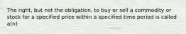 The right, but not the obligation, to buy or sell a commodity or stock for a specified price within a specified time period is called a(n)