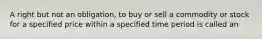 A right but not an obligation, to buy or sell a commodity or stock for a specified price within a specified time period is called an