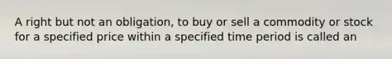 A right but not an obligation, to buy or sell a commodity or stock for a specified price within a specified time period is called an