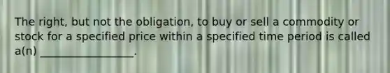 The right, but not the obligation, to buy or sell a commodity or stock for a specified price within a specified time period is called a(n) _________________.