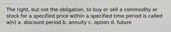 The right, but not the obligation, to buy or sell a commodity or stock for a specified price within a specified time period is called a(n) a. discount period b. annuity c. option d. future