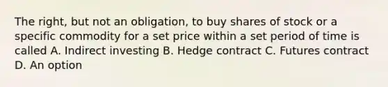 The right, but not an obligation, to buy shares of stock or a specific commodity for a set price within a set period of time is called A. Indirect investing B. Hedge contract C. Futures contract D. An option