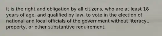 It is the right and obligation by all citizens, who are at least 18 years of age, and qualified by law, to vote in the election of national and local officials of the government without literacy,, property, or other substantive requirement.