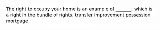 The right to occupy your home is an example of _______, which is a right in the bundle of rights. transfer improvement possession mortgage