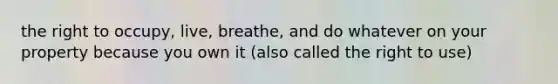 the right to occupy, live, breathe, and do whatever on your property because you own it (also called the right to use)