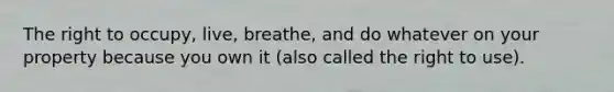 The right to occupy, live, breathe, and do whatever on your property because you own it (also called the right to use).