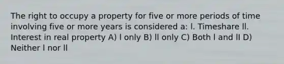 The right to occupy a property for five or more periods of time involving five or more years is considered a: l. Timeshare ll. Interest in real property A) l only B) ll only C) Both l and lI D) Neither l nor ll