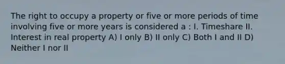 The right to occupy a property or five or more periods of time involving five or more years is considered a : I. Timeshare II. Interest in real property A) I only B) II only C) Both I and II D) Neither I nor II