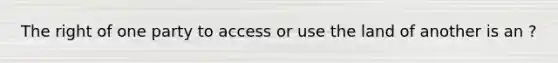 The right of one party to access or use the land of another is an ?