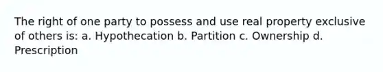 The right of one party to possess and use real property exclusive of others is: a. Hypothecation b. Partition c. Ownership d. Prescription