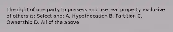 The right of one party to possess and use real property exclusive of others is: Select one: A. Hypothecation B. Partition C. Ownership D. All of the above