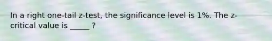 In a right one-tail z-test, the significance level is 1%. The z-critical value is _____ ?