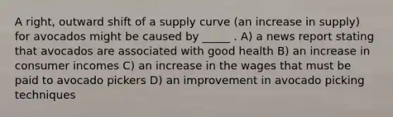 A right, outward shift of a supply curve (an increase in supply) for avocados might be caused by _____ . A) a news report stating that avocados are associated with good health B) an increase in consumer incomes C) an increase in the wages that must be paid to avocado pickers D) an improvement in avocado picking techniques