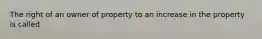 The right of an owner of property to an increase in the property is called