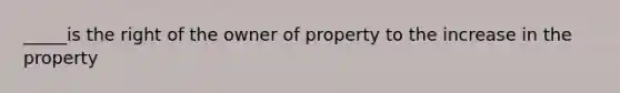 _____is the right of the owner of property to the increase in the property